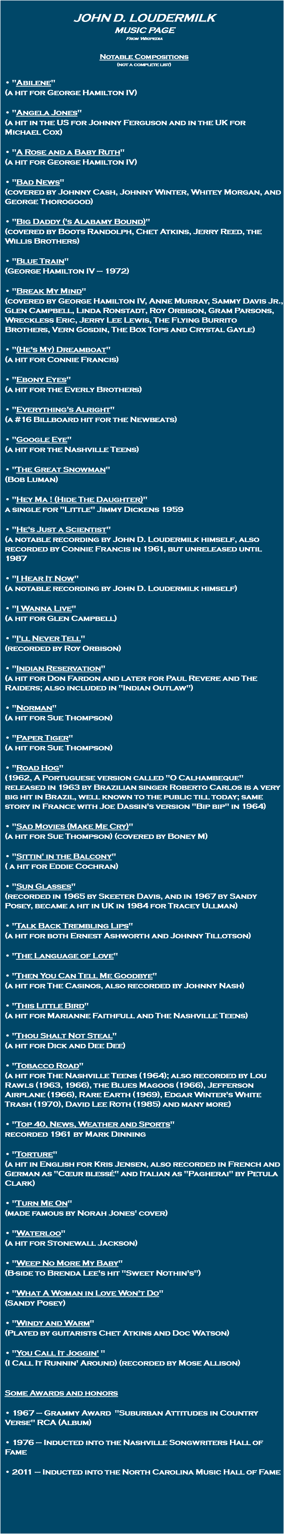 John D. Loudermilk Music Page From Wikipedia Notable Compositions (not a complete list) • "Abilene" (a hit for George Hamilton IV) • "Angela Jones" (a hit in the US for Johnny Ferguson and in the UK for Michael Cox) • "A Rose and a Baby Ruth" (a hit for George Hamilton IV) • "Bad News" (covered by Johnny Cash, Johnny Winter, Whitey Morgan, and George Thorogood) • "Big Daddy ('s Alabamy Bound)" (covered by Boots Randolph, Chet Atkins, Jerry Reed, the Willis Brothers) • "Blue Train" (George Hamilton IV – 1972) • "Break My Mind" (covered by George Hamilton IV, Anne Murray, Sammy Davis Jr., Glen Campbell, Linda Ronstadt, Roy Orbison, Gram Parsons, Wreckless Eric, Jerry Lee Lewis, The Flying Burrito Brothers, Vern Gosdin, The Box Tops and Crystal Gayle) • "(He's My) Dreamboat" (a hit for Connie Francis) • "Ebony Eyes" (a hit for the Everly Brothers) • "Everything's Alright" (a #16 Billboard hit for the Newbeats) • "Google Eye" (a hit for the Nashville Teens) • "The Great Snowman" (Bob Luman) • "Hey Ma ! (Hide The Daughter)" a single for "Little" Jimmy Dickens 1959 • "He's Just a Scientist" (a notable recording by John D. Loudermilk himself, also recorded by Connie Francis in 1961, but unreleased until 1987 • "I Hear It Now" (a notable recording by John D. Loudermilk himself) • "I Wanna Live" (a hit for Glen Campbell) • "I'll Never Tell" (recorded by Roy Orbison) • "Indian Reservation" (a hit for Don Fardon and later for Paul Revere and The Raiders; also included in "Indian Outlaw") • "Norman" (a hit for Sue Thompson) • "Paper Tiger" (a hit for Sue Thompson) • "Road Hog" (1962, A Portuguese version called "O Calhambeque" released in 1963 by Brazilian singer Roberto Carlos is a very big hit in Brazil, well known to the public till today; same story in France with Joe Dassin's version "Bip bip" in 1964) • "Sad Movies (Make Me Cry)" (a hit for Sue Thompson) (covered by Boney M) • "Sittin' in the Balcony" ( a hit for Eddie Cochran) • "Sun Glasses" (recorded in 1965 by Skeeter Davis, and in 1967 by Sandy Posey, became a hit in UK in 1984 for Tracey Ullman) • "Talk Back Trembling Lips" (a hit for both Ernest Ashworth and Johnny Tillotson) • "The Language of Love" • "Then You Can Tell Me Goodbye" (a hit for The Casinos, also recorded by Johnny Nash) • "This Little Bird" (a hit for Marianne Faithfull and The Nashville Teens) • "Thou Shalt Not Steal" (a hit for Dick and Dee Dee) • "Tobacco Road" (a hit for The Nashville Teens (1964); also recorded by Lou Rawls (1963, 1966), the Blues Magoos (1966), Jefferson Airplane (1966), Rare Earth (1969), Edgar Winter's White Trash (1970), David Lee Roth (1985) and many more) • "Top 40, News, Weather and Sports" recorded 1961 by Mark Dinning • "Torture" (a hit in English for Kris Jensen, also recorded in French and German as "Cœur blessé" and Italian as "Pagherai" by Petula Clark) • "Turn Me On" (made famous by Norah Jones' cover) • "Waterloo" (a hit for Stonewall Jackson) • "Weep No More My Baby" (B-side to Brenda Lee's hit "Sweet Nothin's") • "What A Woman in Love Won't Do" (Sandy Posey) • "Windy and Warm" (Played by guitarists Chet Atkins and Doc Watson) • "You Call It Joggin' " (I Call It Runnin' Around) (recorded by Mose Allison) Some Awards and honors • 1967 – Grammy Award "Suburban Attitudes in Country Verse" RCA (Album) • 1976 – Inducted into the Nashville Songwriters Hall of Fame • 2011 – Inducted into the North Carolina Music Hall of Fame 